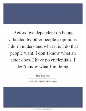 Actors live dependent on being validated by other people’s opinions. I don’t understand what it is I do that people want. I don’t know what an actor does. I have no credentials. I don’t know what I’m doing Picture Quote #1