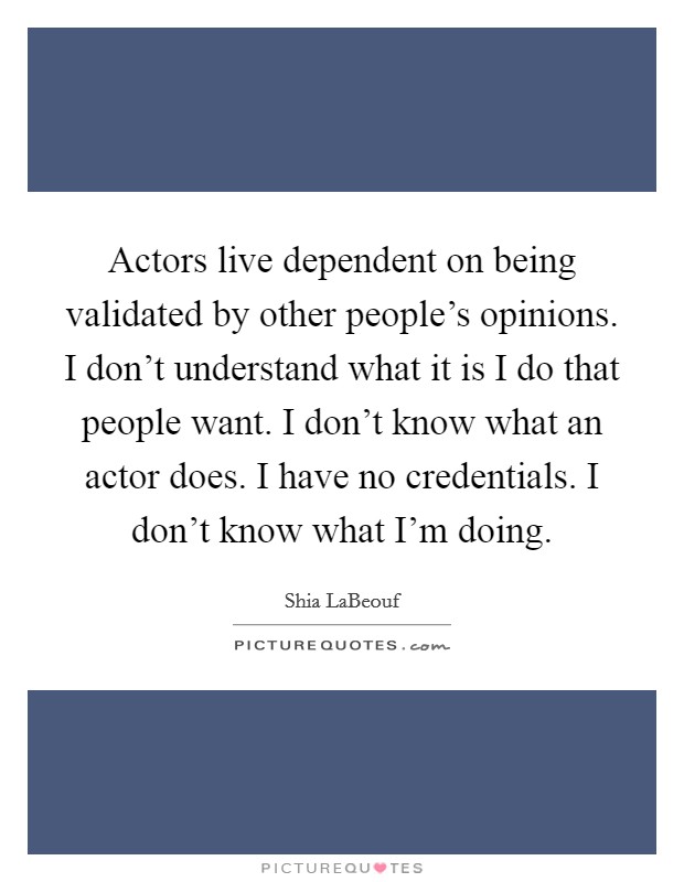 Actors live dependent on being validated by other people's opinions. I don't understand what it is I do that people want. I don't know what an actor does. I have no credentials. I don't know what I'm doing. Picture Quote #1