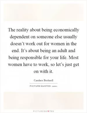 The reality about being economically dependent on someone else usually doesn’t work out for women in the end. It’s about being an adult and being responsible for your life. Most women have to work, so let’s just get on with it Picture Quote #1
