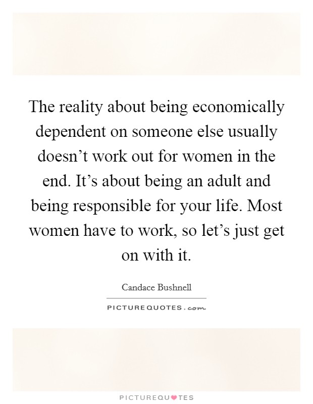 The reality about being economically dependent on someone else usually doesn't work out for women in the end. It's about being an adult and being responsible for your life. Most women have to work, so let's just get on with it. Picture Quote #1