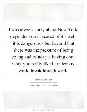 I was always crazy about New York, dependent on it, scared of it - well, it is dangerous - but beyond that there was the pressure of being young and of not yet having done work you really liked, trademark work, breakthrough work Picture Quote #1