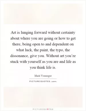 Art is lunging forward without certainty about where you are going or how to get there, being open to and dependent on what luck, the paint, the typo, the dissonance, give you. Without art you’re stuck with yourself as you are and life as you think life is Picture Quote #1