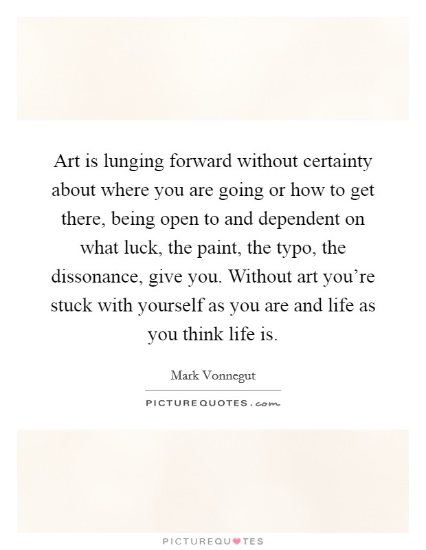 Art is lunging forward without certainty about where you are going or how to get there, being open to and dependent on what luck, the paint, the typo, the dissonance, give you. Without art you're stuck with yourself as you are and life as you think life is. Picture Quote #1