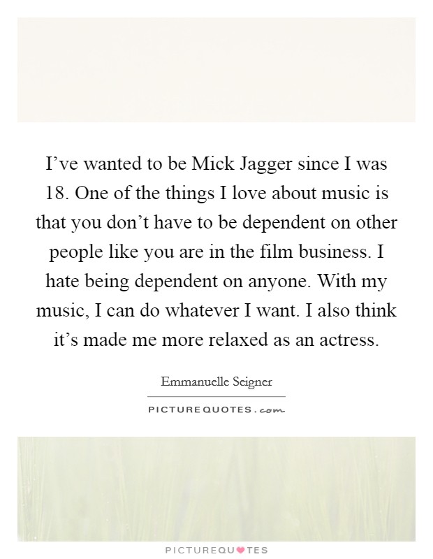 I've wanted to be Mick Jagger since I was 18. One of the things I love about music is that you don't have to be dependent on other people like you are in the film business. I hate being dependent on anyone. With my music, I can do whatever I want. I also think it's made me more relaxed as an actress. Picture Quote #1