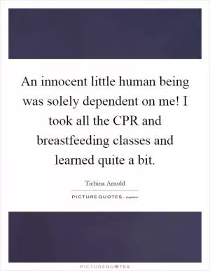 An innocent little human being was solely dependent on me! I took all the CPR and breastfeeding classes and learned quite a bit Picture Quote #1