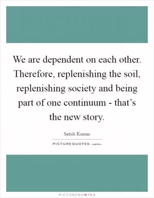 We are dependent on each other. Therefore, replenishing the soil, replenishing society and being part of one continuum - that’s the new story Picture Quote #1