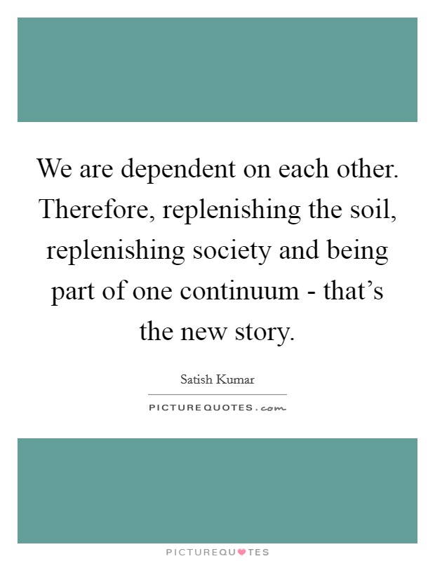 We are dependent on each other. Therefore, replenishing the soil, replenishing society and being part of one continuum - that's the new story. Picture Quote #1