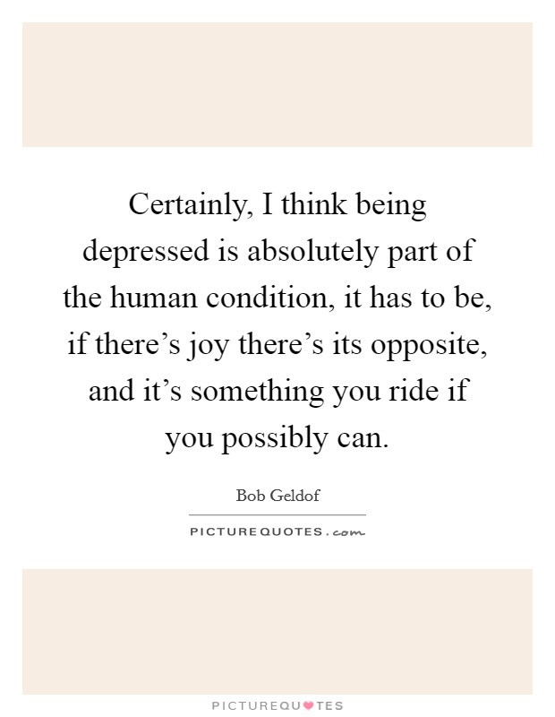 Certainly, I think being depressed is absolutely part of the human condition, it has to be, if there's joy there's its opposite, and it's something you ride if you possibly can. Picture Quote #1