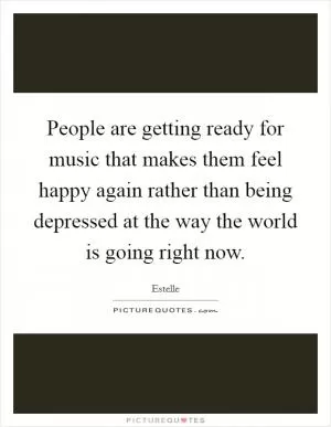 People are getting ready for music that makes them feel happy again rather than being depressed at the way the world is going right now Picture Quote #1