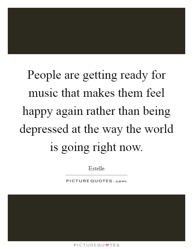 People are getting ready for music that makes them feel happy again rather than being depressed at the way the world is going right now. Picture Quote #1