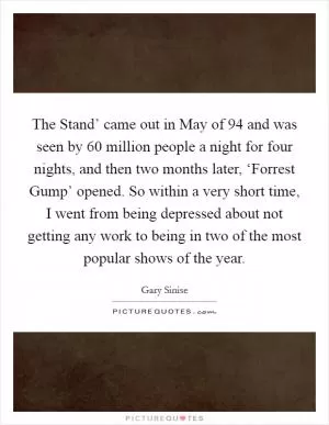 The Stand’ came out in May of  94 and was seen by 60 million people a night for four nights, and then two months later, ‘Forrest Gump’ opened. So within a very short time, I went from being depressed about not getting any work to being in two of the most popular shows of the year Picture Quote #1