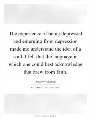 The experience of being depressed and emerging from depression made me understand the idea of a soul. I felt that the language in which one could best acknowledge that drew from faith Picture Quote #1
