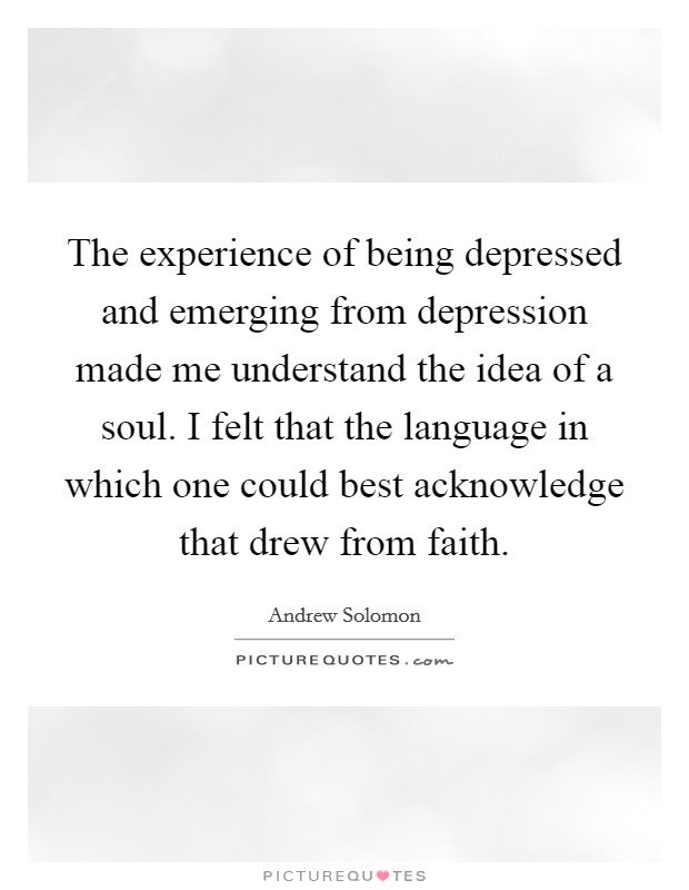 The experience of being depressed and emerging from depression made me understand the idea of a soul. I felt that the language in which one could best acknowledge that drew from faith. Picture Quote #1
