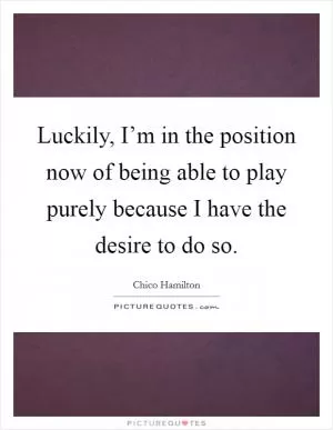 Luckily, I’m in the position now of being able to play purely because I have the desire to do so Picture Quote #1