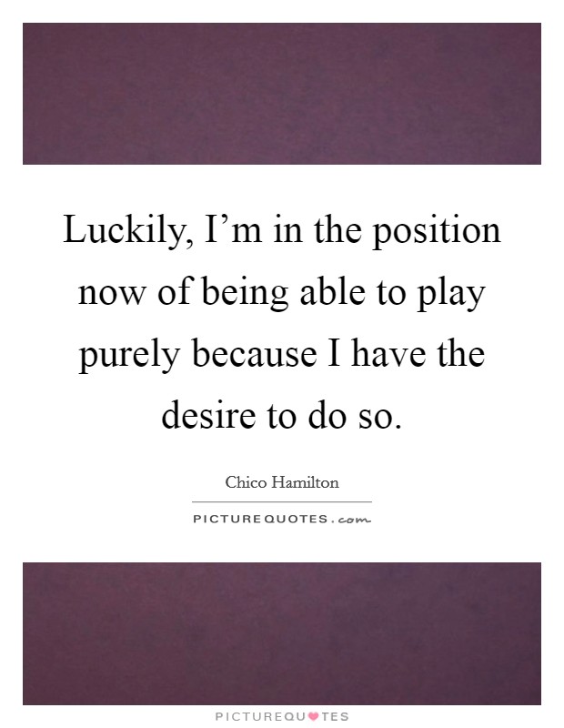 Luckily, I'm in the position now of being able to play purely because I have the desire to do so. Picture Quote #1