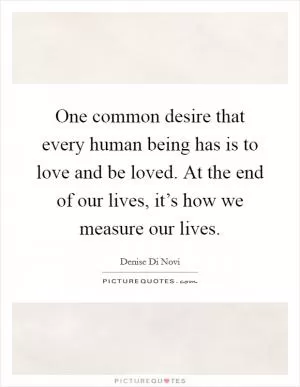 One common desire that every human being has is to love and be loved. At the end of our lives, it’s how we measure our lives Picture Quote #1