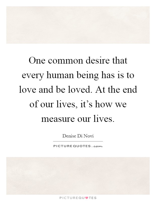 One common desire that every human being has is to love and be loved. At the end of our lives, it's how we measure our lives. Picture Quote #1