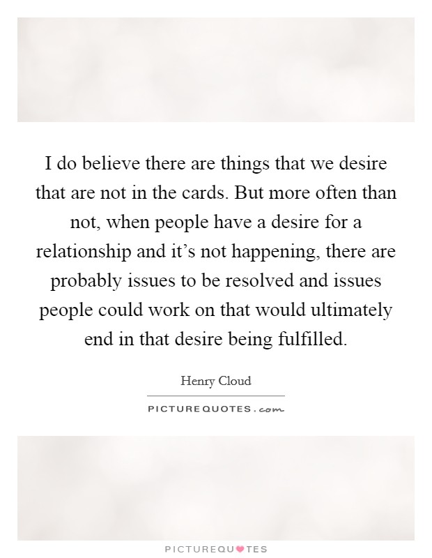 I do believe there are things that we desire that are not in the cards. But more often than not, when people have a desire for a relationship and it's not happening, there are probably issues to be resolved and issues people could work on that would ultimately end in that desire being fulfilled. Picture Quote #1