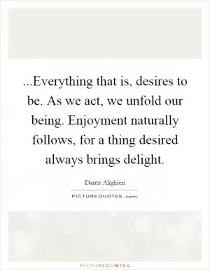 ...Everything that is, desires to be. As we act, we unfold our being. Enjoyment naturally follows, for a thing desired always brings delight Picture Quote #1