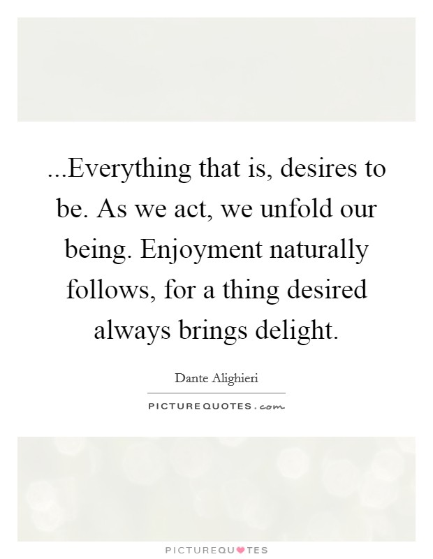 ...Everything that is, desires to be. As we act, we unfold our being. Enjoyment naturally follows, for a thing desired always brings delight. Picture Quote #1