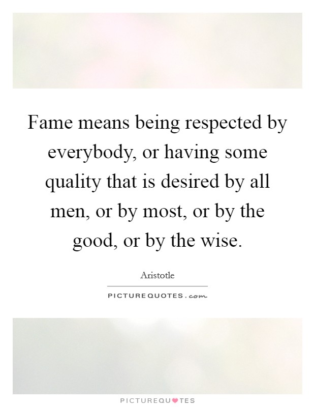 Fame means being respected by everybody, or having some quality that is desired by all men, or by most, or by the good, or by the wise. Picture Quote #1