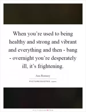 When you’re used to being healthy and strong and vibrant and everything and then - bang - overnight you’re desperately ill, it’s frightening Picture Quote #1