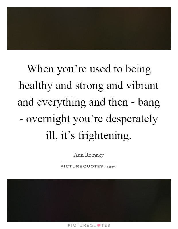 When you're used to being healthy and strong and vibrant and everything and then - bang - overnight you're desperately ill, it's frightening. Picture Quote #1