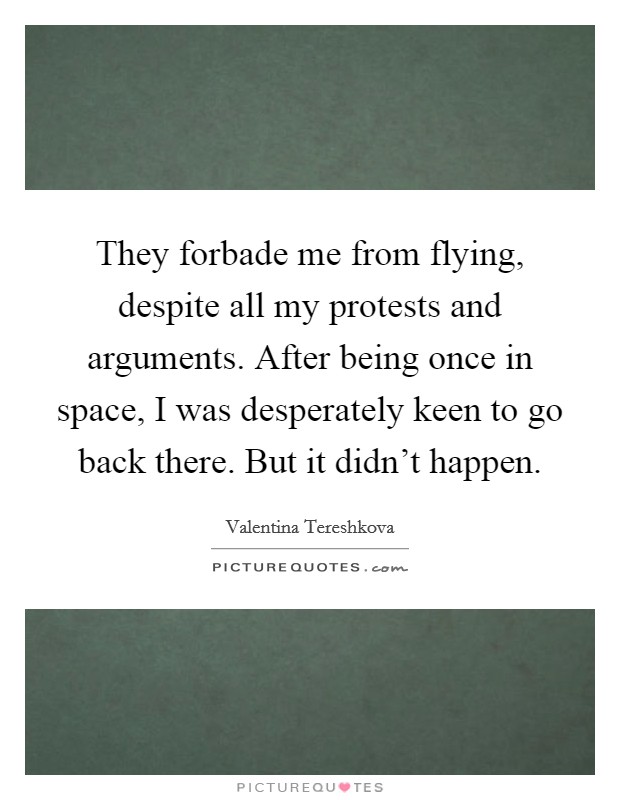 They forbade me from flying, despite all my protests and arguments. After being once in space, I was desperately keen to go back there. But it didn't happen. Picture Quote #1
