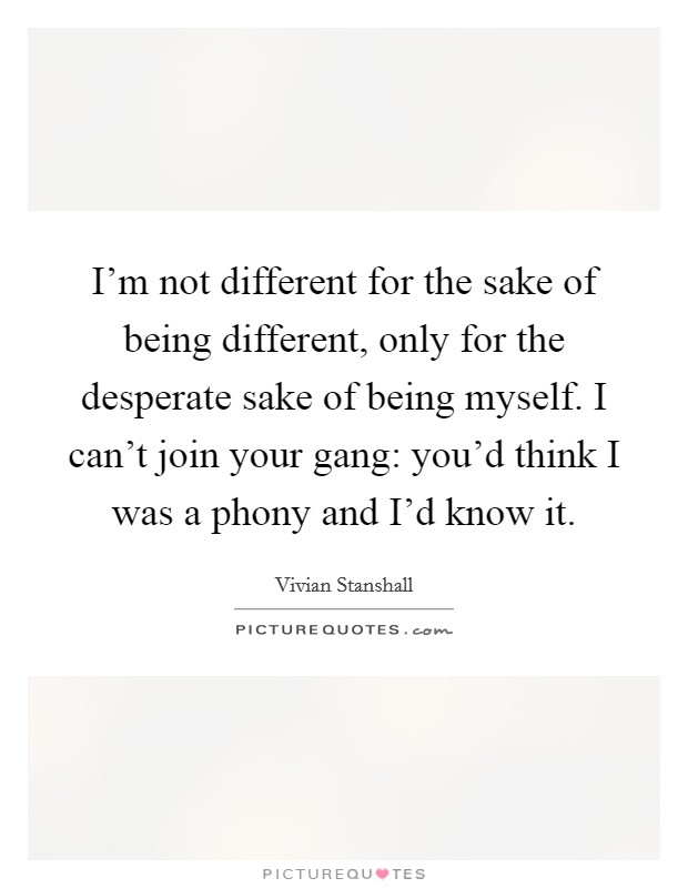 I'm not different for the sake of being different, only for the desperate sake of being myself. I can't join your gang: you'd think I was a phony and I'd know it. Picture Quote #1