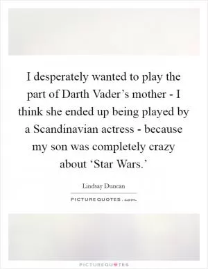 I desperately wanted to play the part of Darth Vader’s mother - I think she ended up being played by a Scandinavian actress - because my son was completely crazy about ‘Star Wars.’ Picture Quote #1