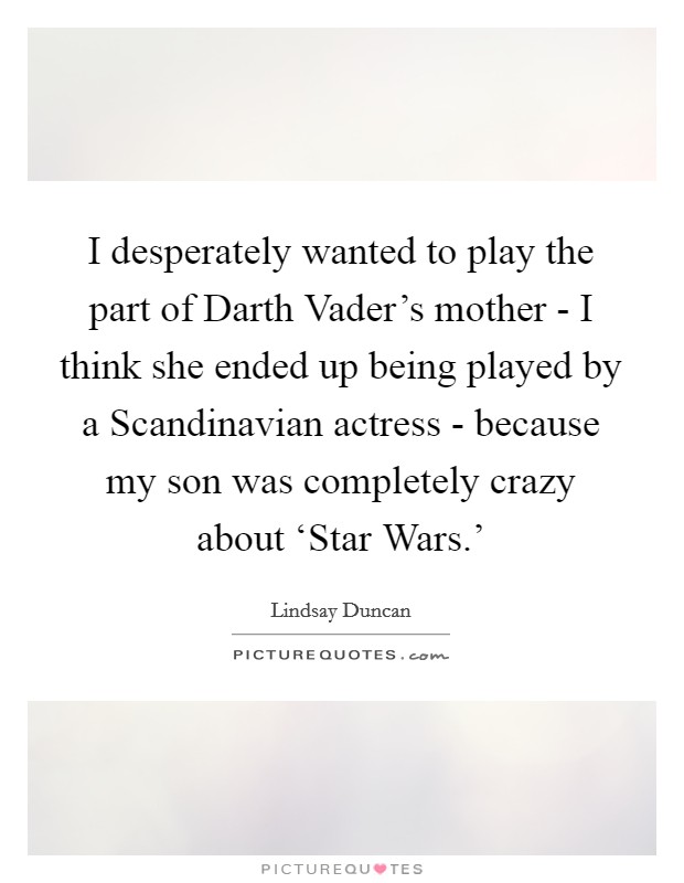 I desperately wanted to play the part of Darth Vader's mother - I think she ended up being played by a Scandinavian actress - because my son was completely crazy about ‘Star Wars.' Picture Quote #1