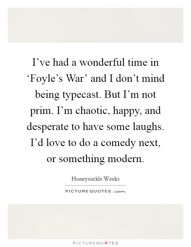 I've had a wonderful time in ‘Foyle's War' and I don't mind being typecast. But I'm not prim. I'm chaotic, happy, and desperate to have some laughs. I'd love to do a comedy next, or something modern. Picture Quote #1