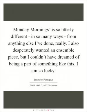 Monday Mornings’ is so utterly different - in so many ways - from anything else I’ve done, really. I also desperately wanted an ensemble piece, but I couldn’t have dreamed of being a part of something like this. I am so lucky Picture Quote #1