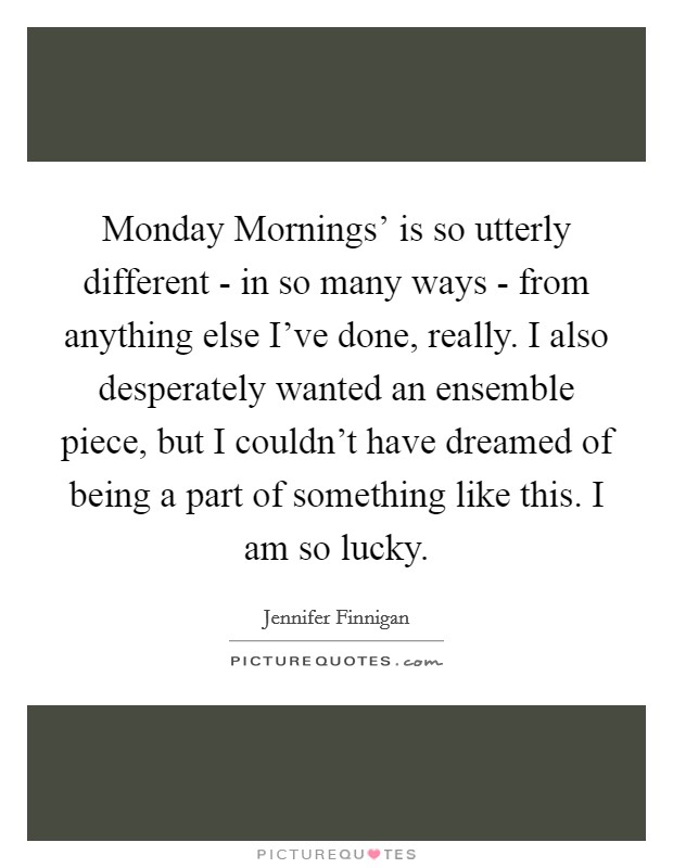 Monday Mornings' is so utterly different - in so many ways - from anything else I've done, really. I also desperately wanted an ensemble piece, but I couldn't have dreamed of being a part of something like this. I am so lucky. Picture Quote #1