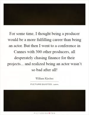 For some time, I thought being a producer would be a more fulfilling career than being an actor. But then I went to a conference in Cannes with 300 other producers, all desperately chasing finance for their projects... and realized being an actor wasn’t so bad after all! Picture Quote #1
