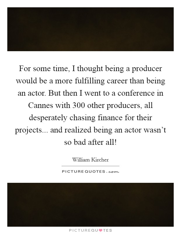 For some time, I thought being a producer would be a more fulfilling career than being an actor. But then I went to a conference in Cannes with 300 other producers, all desperately chasing finance for their projects... and realized being an actor wasn't so bad after all! Picture Quote #1