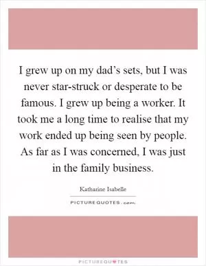 I grew up on my dad’s sets, but I was never star-struck or desperate to be famous. I grew up being a worker. It took me a long time to realise that my work ended up being seen by people. As far as I was concerned, I was just in the family business Picture Quote #1