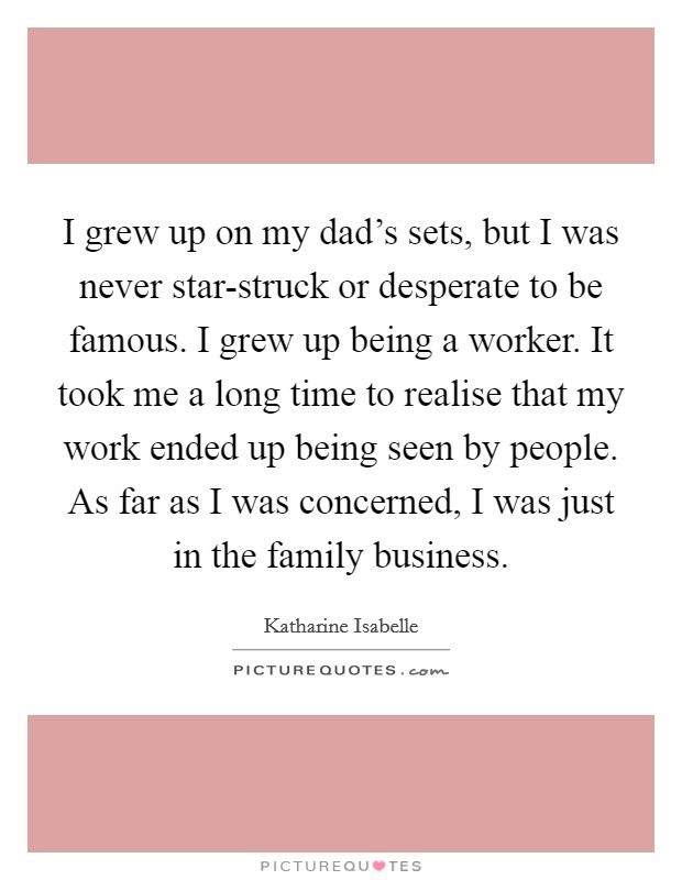 I grew up on my dad's sets, but I was never star-struck or desperate to be famous. I grew up being a worker. It took me a long time to realise that my work ended up being seen by people. As far as I was concerned, I was just in the family business. Picture Quote #1