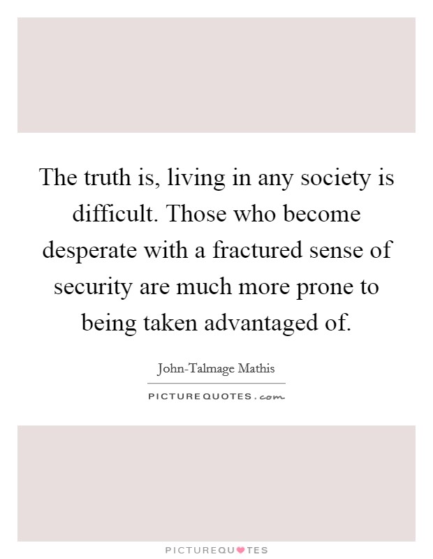 The truth is, living in any society is difficult. Those who become desperate with a fractured sense of security are much more prone to being taken advantaged of. Picture Quote #1