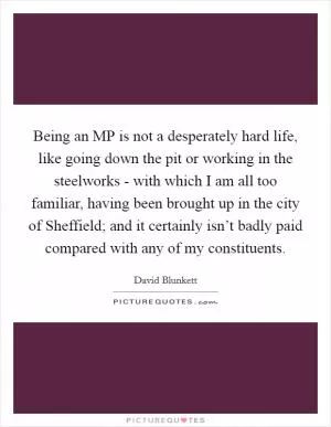 Being an MP is not a desperately hard life, like going down the pit or working in the steelworks - with which I am all too familiar, having been brought up in the city of Sheffield; and it certainly isn’t badly paid compared with any of my constituents Picture Quote #1