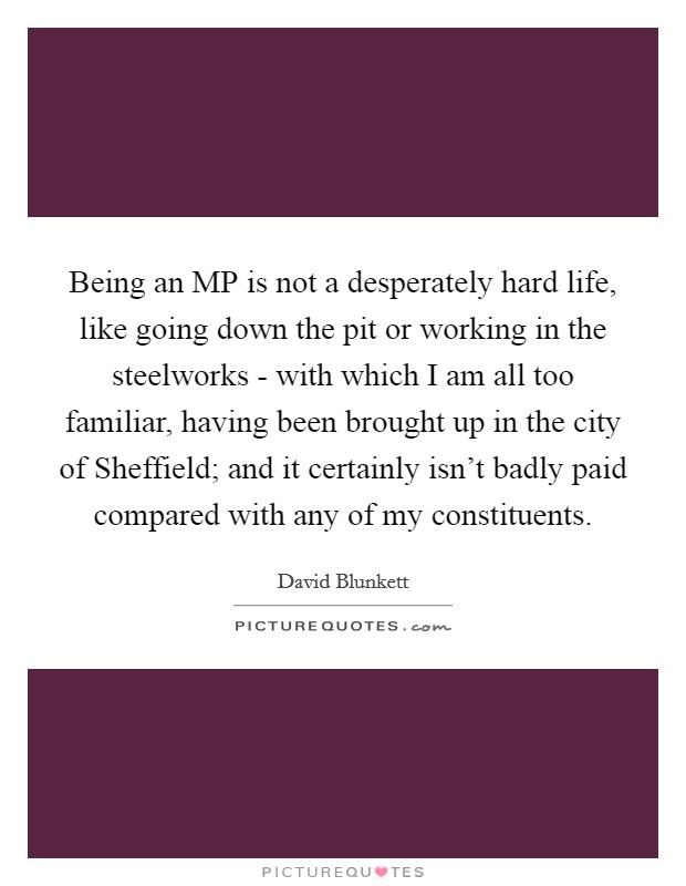 Being an MP is not a desperately hard life, like going down the pit or working in the steelworks - with which I am all too familiar, having been brought up in the city of Sheffield; and it certainly isn't badly paid compared with any of my constituents. Picture Quote #1
