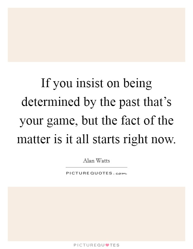 If you insist on being determined by the past that's your game, but the fact of the matter is it all starts right now. Picture Quote #1