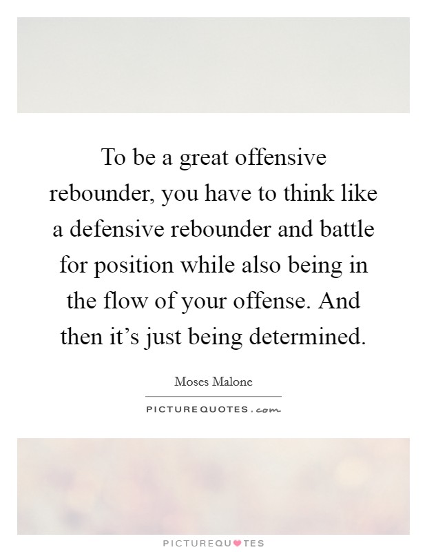 To be a great offensive rebounder, you have to think like a defensive rebounder and battle for position while also being in the flow of your offense. And then it's just being determined. Picture Quote #1