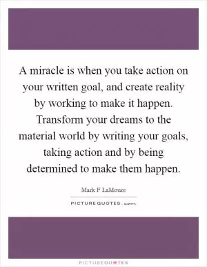 A miracle is when you take action on your written goal, and create reality by working to make it happen. Transform your dreams to the material world by writing your goals, taking action and by being determined to make them happen Picture Quote #1