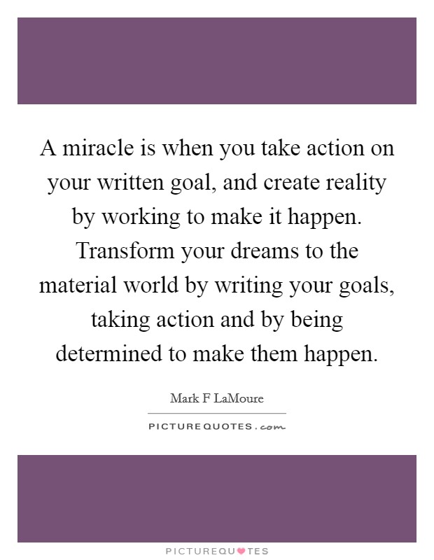 A miracle is when you take action on your written goal, and create reality by working to make it happen. Transform your dreams to the material world by writing your goals, taking action and by being determined to make them happen. Picture Quote #1