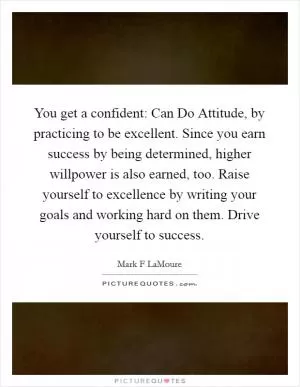 You get a confident: Can Do Attitude, by practicing to be excellent. Since you earn success by being determined, higher willpower is also earned, too. Raise yourself to excellence by writing your goals and working hard on them. Drive yourself to success Picture Quote #1