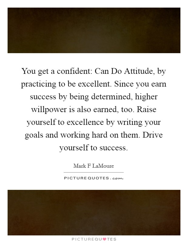 You get a confident: Can Do Attitude, by practicing to be excellent. Since you earn success by being determined, higher willpower is also earned, too. Raise yourself to excellence by writing your goals and working hard on them. Drive yourself to success. Picture Quote #1