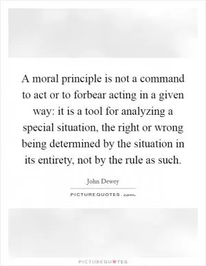 A moral principle is not a command to act or to forbear acting in a given way: it is a tool for analyzing a special situation, the right or wrong being determined by the situation in its entirety, not by the rule as such Picture Quote #1