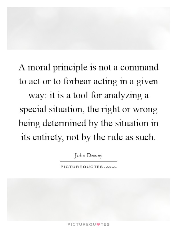 A moral principle is not a command to act or to forbear acting in a given way: it is a tool for analyzing a special situation, the right or wrong being determined by the situation in its entirety, not by the rule as such. Picture Quote #1
