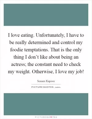 I love eating. Unfortunately, I have to be really determined and control my foodie temptations. That is the only thing I don’t like about being an actress; the constant need to check my weight. Otherwise, I love my job! Picture Quote #1
